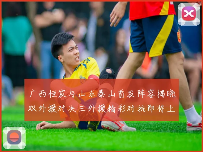 广西恒宸与山东泰山首发阵容揭晓双外援对决三外援精彩对抗即将上演