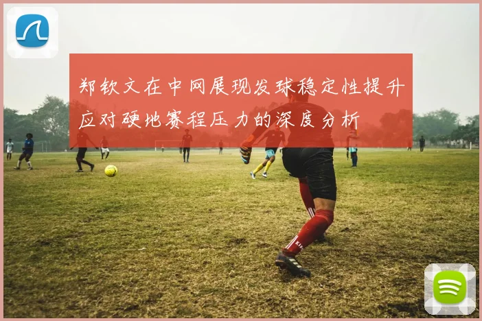 郑钦文在中网展现发球稳定性提升应对硬地赛程压力的深度分析
