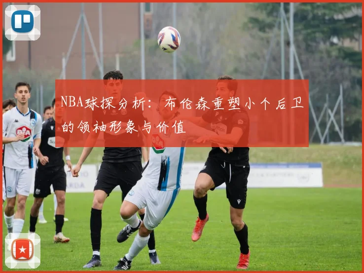 NBA球探分析：布伦森重塑小个后卫的领袖形象与价值