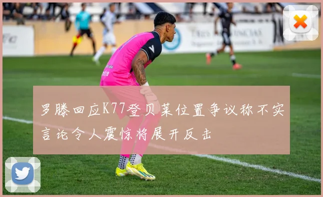 罗滕回应K77登贝莱位置争议称不实言论令人震惊将展开反击