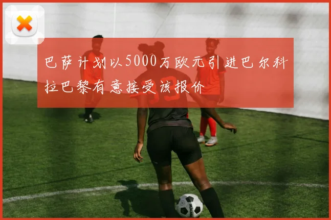 巴萨计划以5000万欧元引进巴尔科拉巴黎有意接受该报价