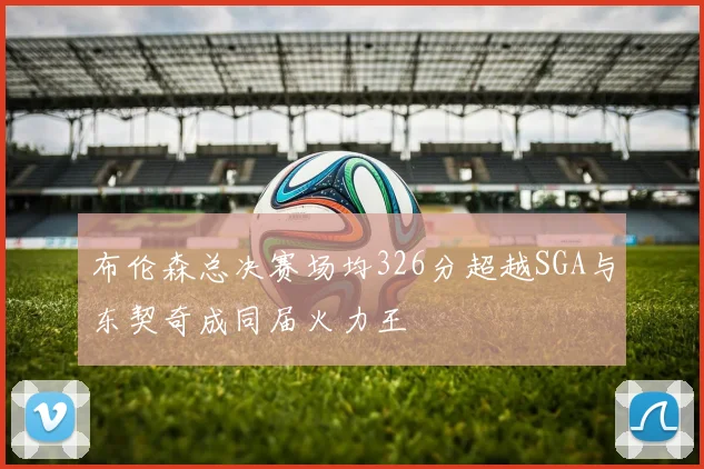 布伦森总决赛场均326分超越SGA与东契奇成同届火力王