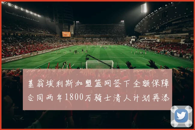 基翁埃利斯加盟篮网签下全额保障合同两年1800万骑士清人计划再添新动态