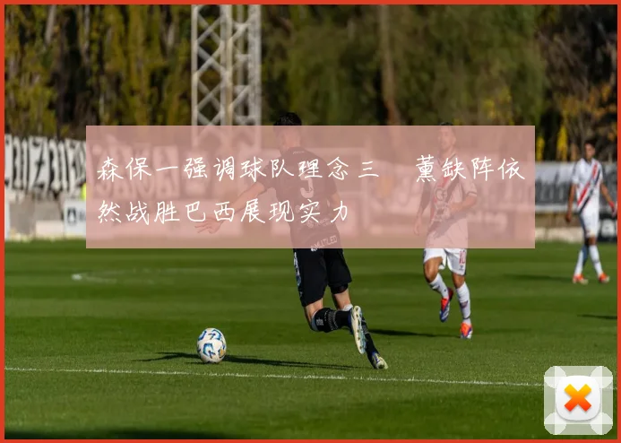 森保一强调球队理念三笘薰缺阵依然战胜巴西展现实力