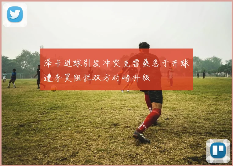 泽卡进球引发冲突克雷桑急于开球遭李昊阻拦双方对峙升级