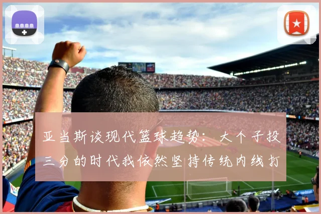 亚当斯谈现代篮球趋势：大个子投三分的时代我依然坚持传统内线打法