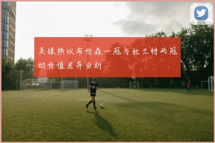 美媒热议布伦森一冠与杜兰特两冠的价值差异分析