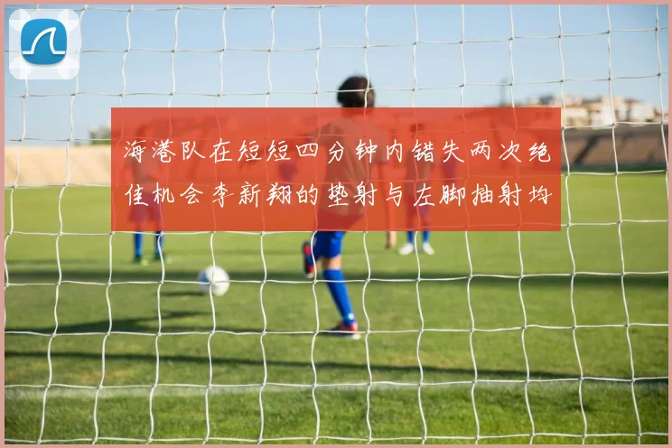 海港队在短短四分钟内错失两次绝佳机会李新翔的垫射与左脚抽射均未能转化为进球