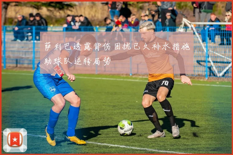萨利巴透露背伤困扰已久补水措施助球队逆转局势