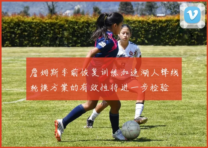 詹姆斯季前恢复训练加速湖人锋线轮换方案的有效性待进一步检验