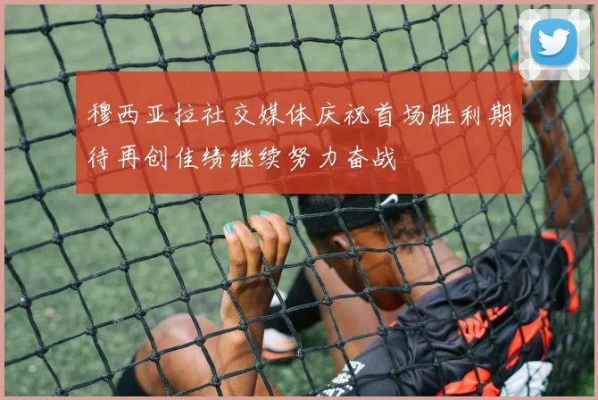 穆西亚拉社交媒体庆祝首场胜利期待再创佳绩继续努力奋战