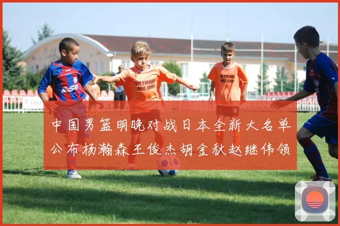 中国男篮明晚对战日本全新大名单公布杨瀚森王俊杰胡金秋赵继伟领衔出战
