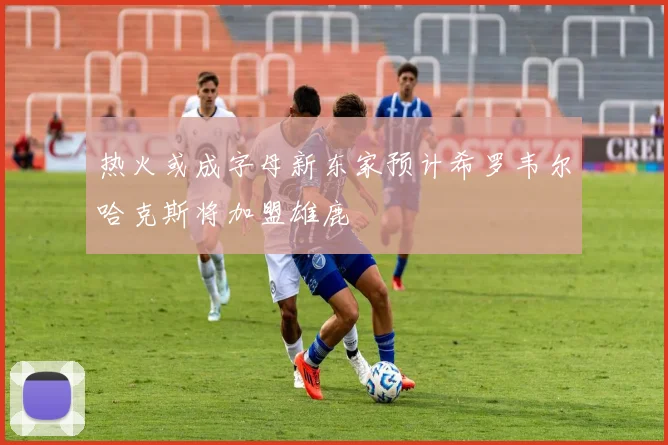 热火或成字母新东家预计希罗韦尔哈克斯将加盟雄鹿