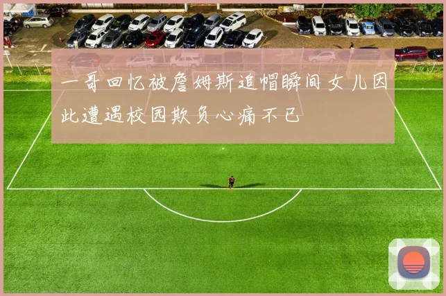 一哥回忆被詹姆斯追帽瞬间女儿因此遭遇校园欺负心痛不已