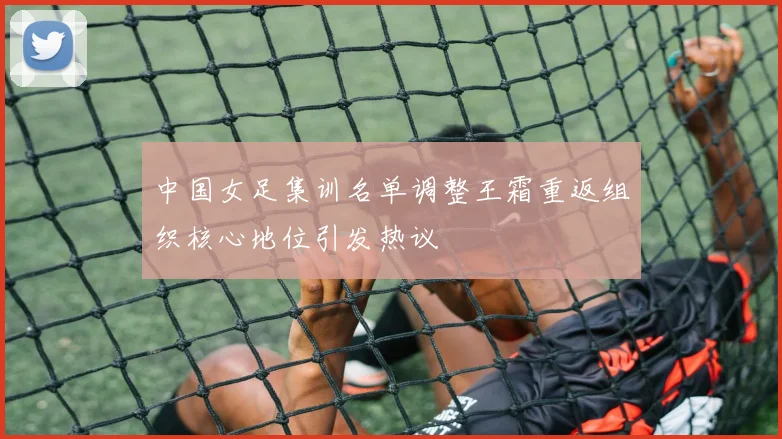 中国女足集训名单调整王霜重返组织核心地位引发热议