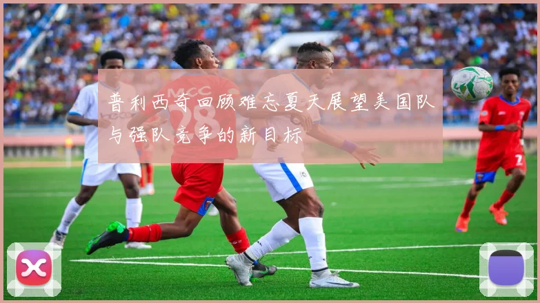 普利西奇回顾难忘夏天展望美国队与强队竞争的新目标