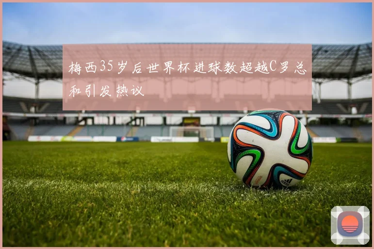梅西35岁后世界杯进球数超越C罗总和引发热议