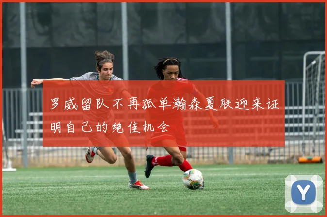 罗威留队不再孤单瀚森夏联迎来证明自己的绝佳机会