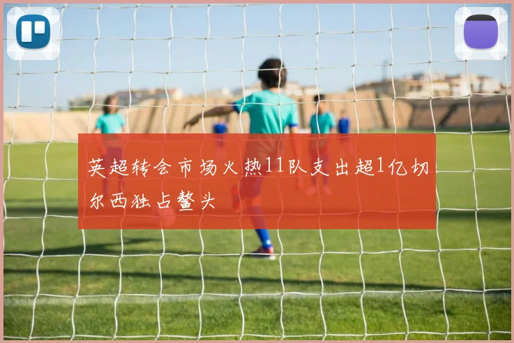 英超转会市场火热11队支出超1亿切尔西独占鳌头