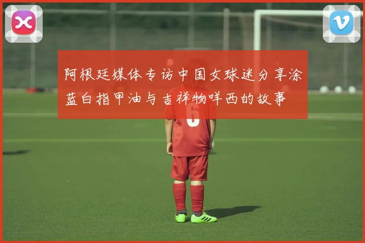 阿根廷媒体专访中国女球迷分享涂蓝白指甲油与吉祥物咩西的故事